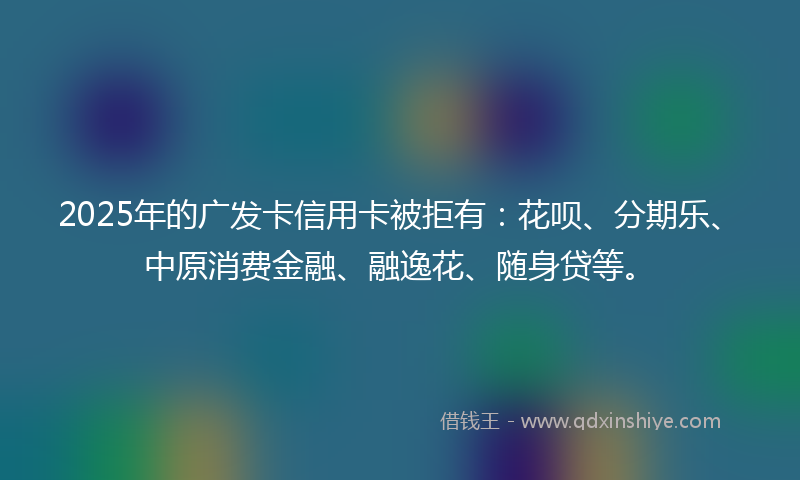 2025年的广发卡信用卡被拒有：花呗、分期乐、中原消费金融、融逸花、随身贷等。