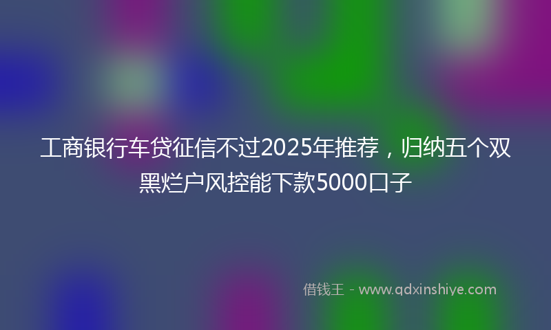 工商银行车贷征信不过2025年推荐，归纳五个双黑烂户风控能下款5000口子
