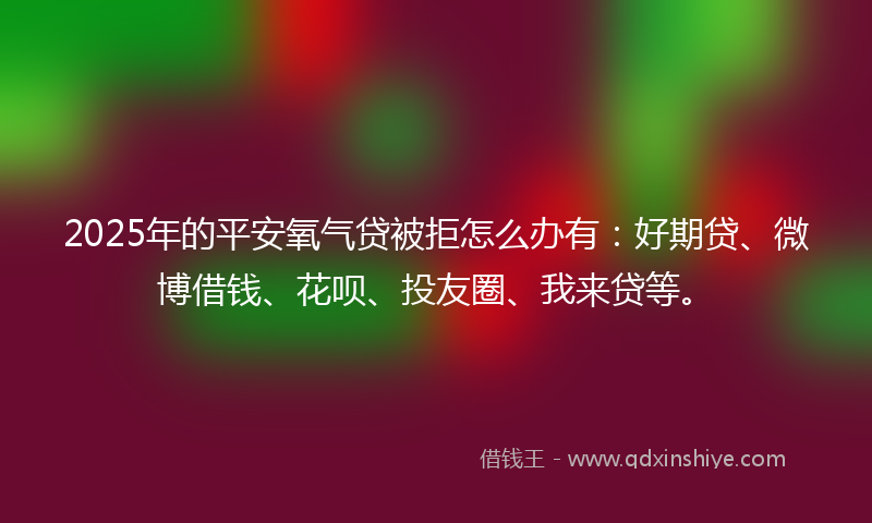 2025年的平安氧气贷被拒怎么办有：好期贷、微博借钱、花呗、投友圈、我来贷等。