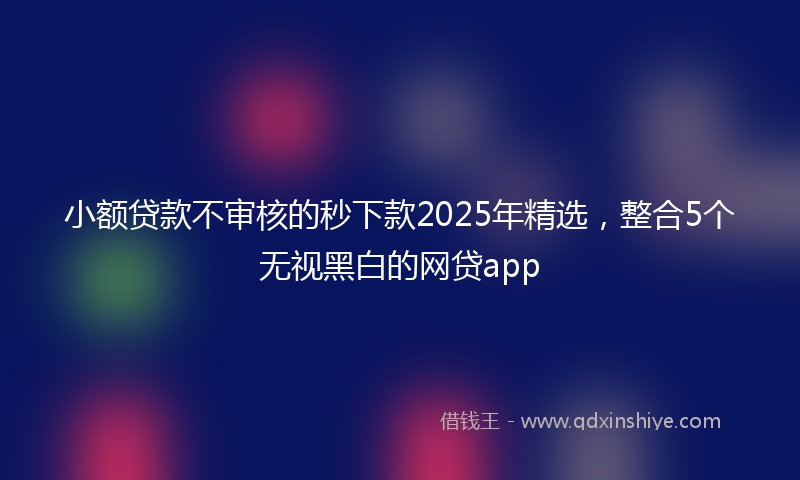 小额贷款不审核的秒下款2025年精选，整合5个无视黑白的网贷app