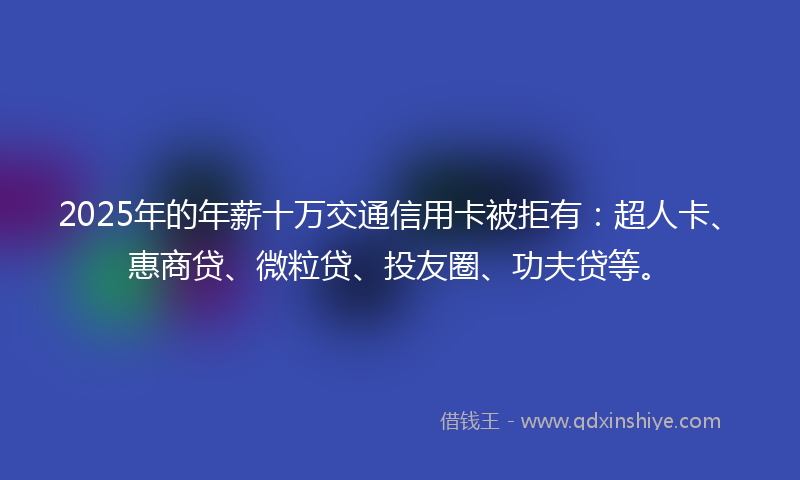 2025年的年薪十万交通信用卡被拒有：超人卡、惠商贷、微粒贷、投友圈、功夫贷等。