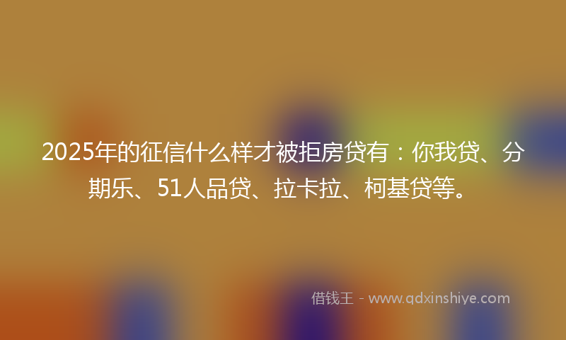 2025年的征信什么样才被拒房贷有：你我贷、分期乐、51人品贷、拉卡拉、柯基贷等。