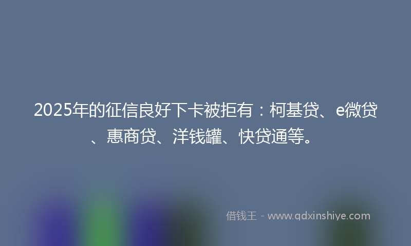 2025年的征信良好下卡被拒有：柯基贷、e微贷、惠商贷、洋钱罐、快贷通等。