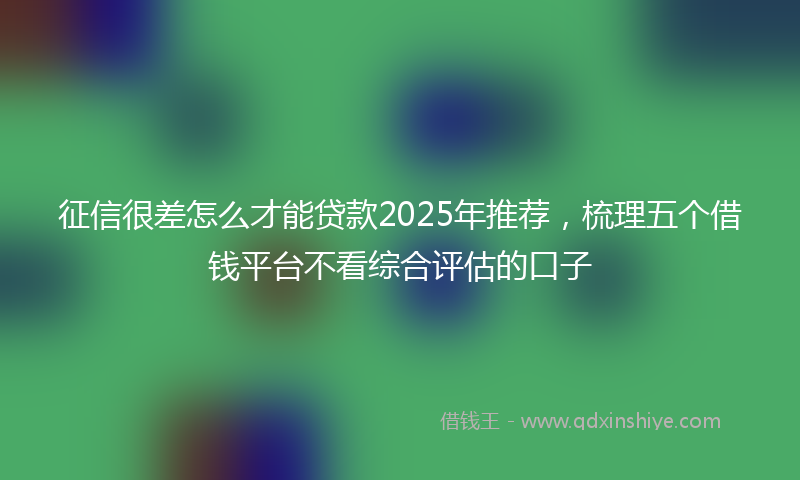 征信很差怎么才能贷款2025年推荐，梳理五个借钱平台不看综合评估的口子