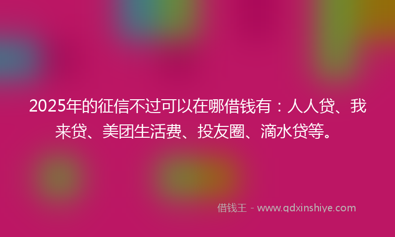 2025年的征信不过可以在哪借钱有：人人贷、我来贷、美团生活费、投友圈、滴水贷等。