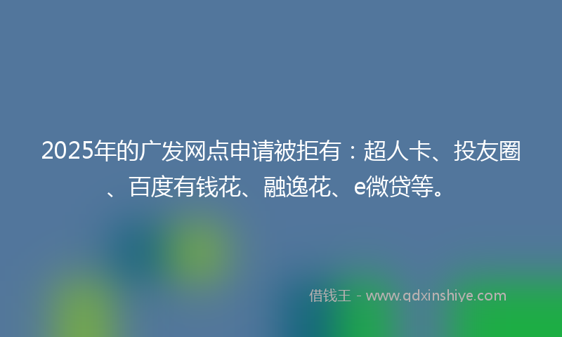 2025年的广发网点申请被拒有：超人卡、投友圈、百度有钱花、融逸花、e微贷等。
