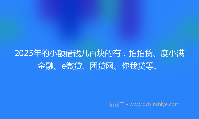 2025年的小额借钱几百块的有：拍拍贷、度小满金融、e微贷、团贷网、你我贷等。
