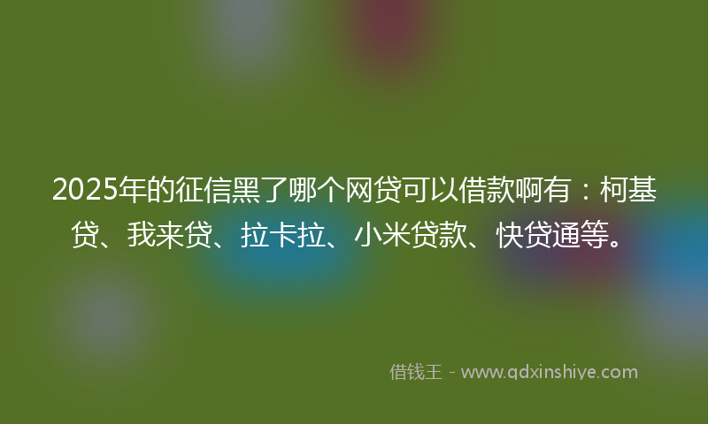 2025年的征信黑了哪个网贷可以借款啊有：柯基贷、我来贷、拉卡拉、小米贷款、快贷通等。