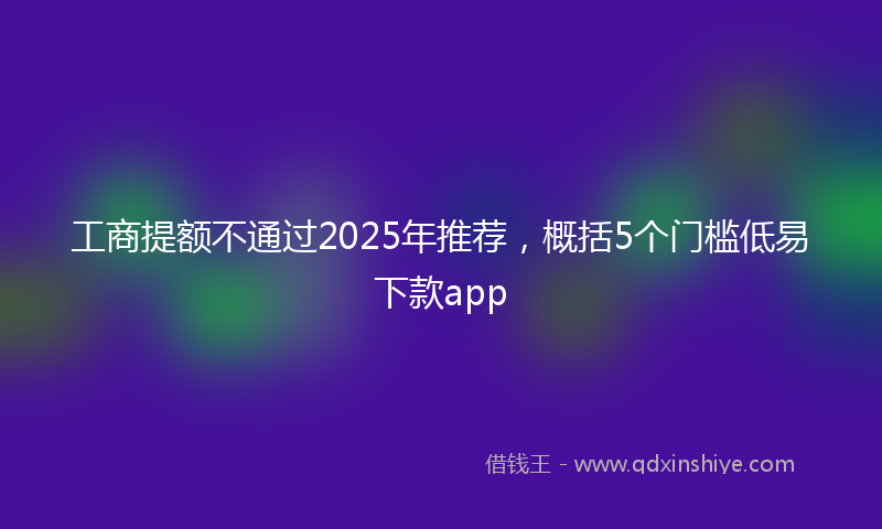 工商提额不通过2025年推荐，概括5个门槛低易下款app