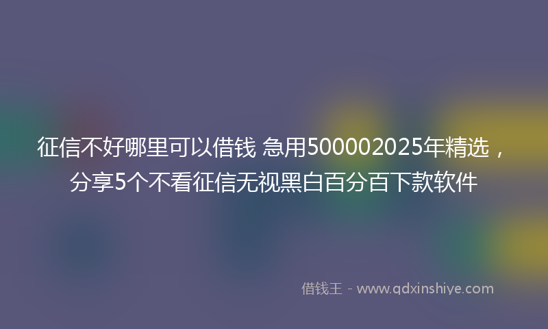 征信不好哪里可以借钱 急用500002025年精选，分享5个不看征信无视黑白百分百下款软件