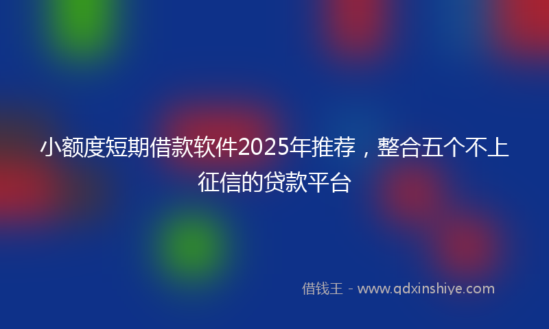 小额度短期借款软件2025年推荐，整合五个不上征信的贷款平台