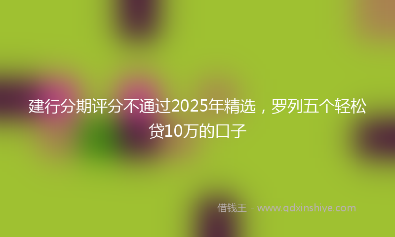 建行分期评分不通过2025年精选，罗列五个轻松贷10万的口子