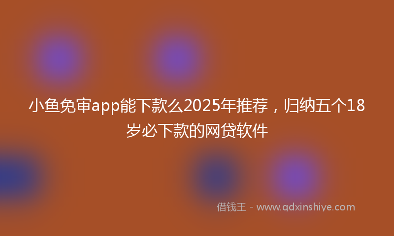 小鱼免审app能下款么2025年推荐，归纳五个18岁必下款的网贷软件