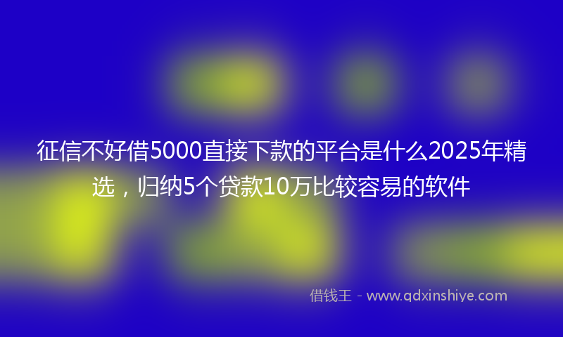 征信不好借5000直接下款的平台是什么2025年精选，归纳5个贷款10万比较容易的软件