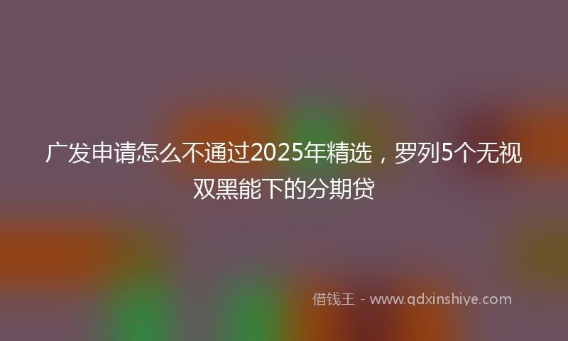 广发申请怎么不通过2025年精选，罗列5个无视双黑能下的分期贷