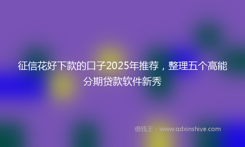征信花好下款的口子2025年推荐，整理五个高能分期贷款软件新秀