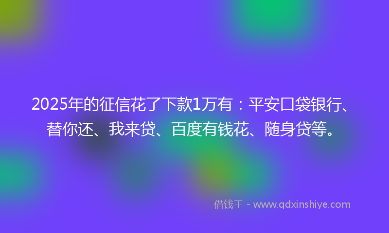 2025年的征信花了下款1万有：平安口袋银行、替你还、我来贷、百度有钱花、随身贷等。