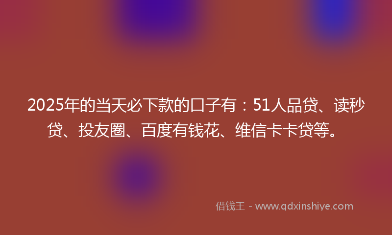 2025年的当天必下款的口子有：51人品贷、读秒贷、投友圈、百度有钱花、维信卡卡贷等。