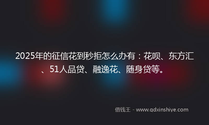 2025年的征信花到秒拒怎么办有：花呗、东方汇、51人品贷、融逸花、随身贷等。
