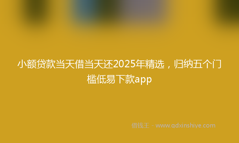 小额贷款当天借当天还2025年精选，归纳五个门槛低易下款app