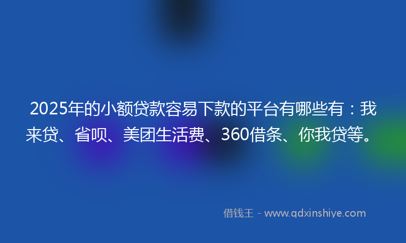 2025年的小额贷款容易下款的平台有哪些有：我来贷、省呗、美团生活费、360借条、你我贷等。