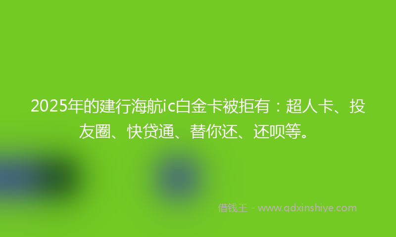 2025年的建行海航ic白金卡被拒有：超人卡、投友圈、快贷通、替你还、还呗等。