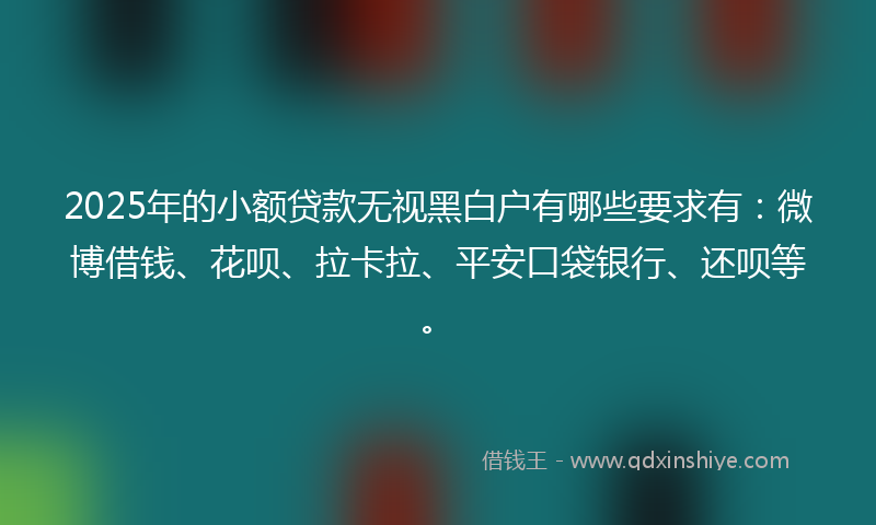 2025年的小额贷款无视黑白户有哪些要求有：微博借钱、花呗、拉卡拉、平安口袋银行、还呗等。