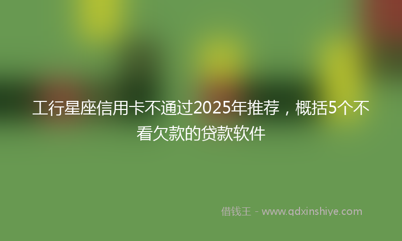 工行星座信用卡不通过2025年推荐，概括5个不看欠款的贷款软件