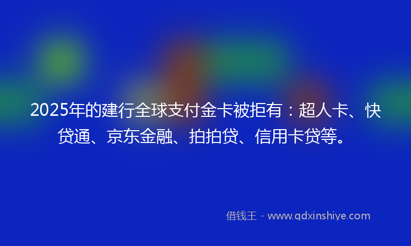 2025年的建行全球支付金卡被拒有:超人卡、快贷通、京东金融、拍拍贷、信用卡贷等。