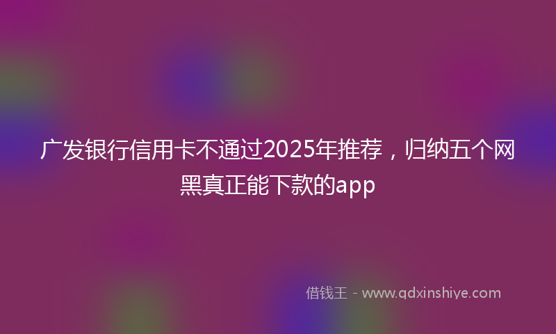 广发银行信用卡不通过2025年推荐，归纳五个网黑真正能下款的app