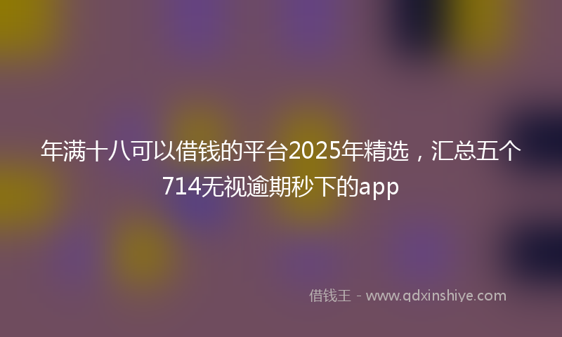 年满十八可以借钱的平台2025年精选，汇总五个714无视逾期秒下的app