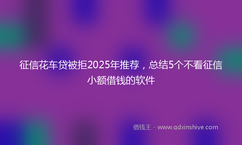 征信花车贷被拒2025年推荐，总结5个不看征信小额借钱的软件