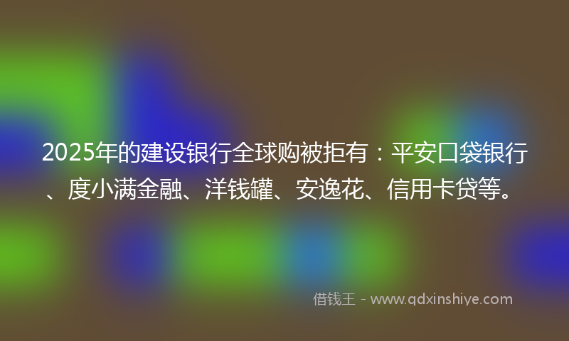 2025年的建设银行全球购被拒有：平安口袋银行、度小满金融、洋钱罐、安逸花、信用卡贷等。
