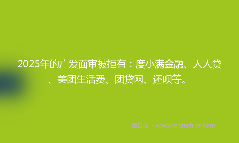2025年的广发面审被拒有：度小满金融、人人贷、美团生活费、团贷网、还呗等。