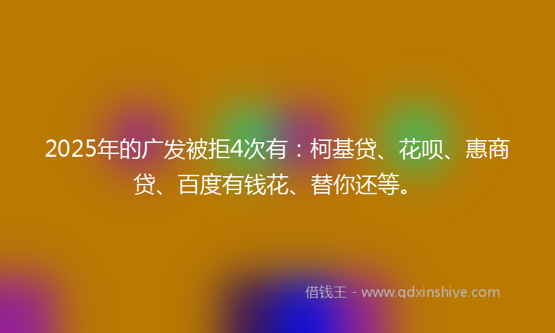 2025年的广发被拒4次有：柯基贷、花呗、惠商贷、百度有钱花、替你还等。