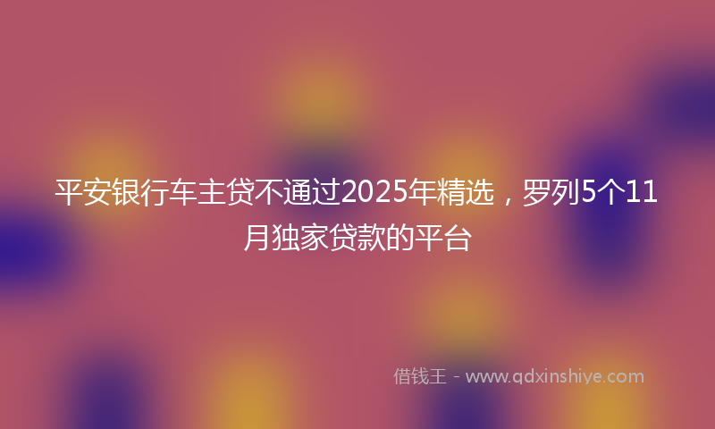 平安银行车主贷不通过2025年精选，罗列5个11月独家贷款的平台