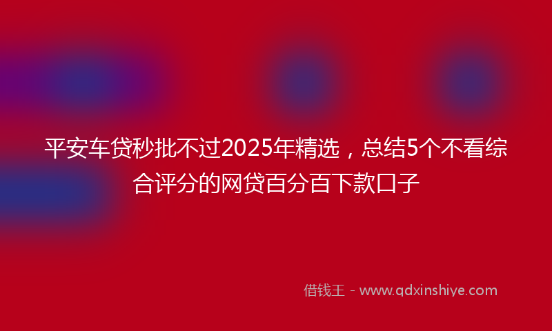 平安车贷秒批不过2025年精选，总结5个不看综合评分的网贷百分百下款口子