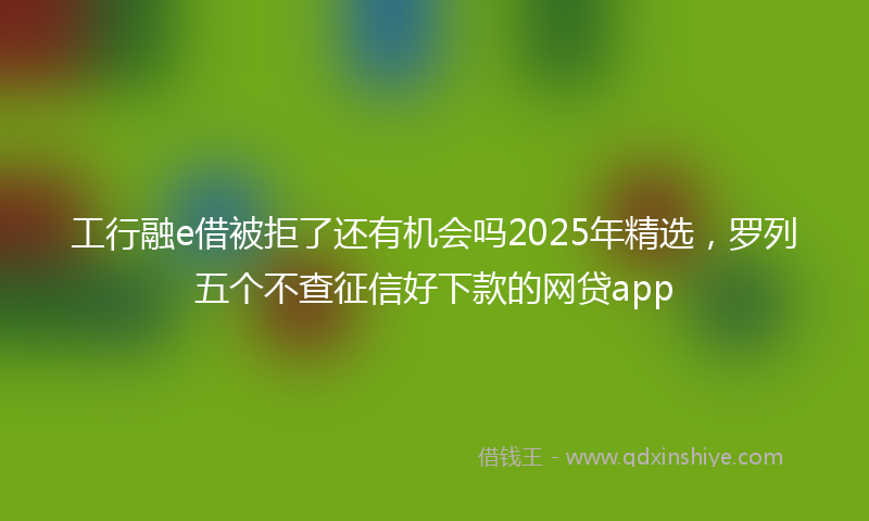 工行融e借被拒了还有机会吗2025年精选，罗列五个不查征信好下款的网贷app