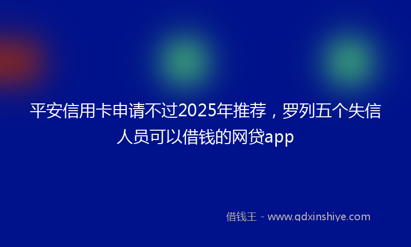 平安信用卡申请不过2025年推荐，罗列五个失信人员可以借钱的网贷app