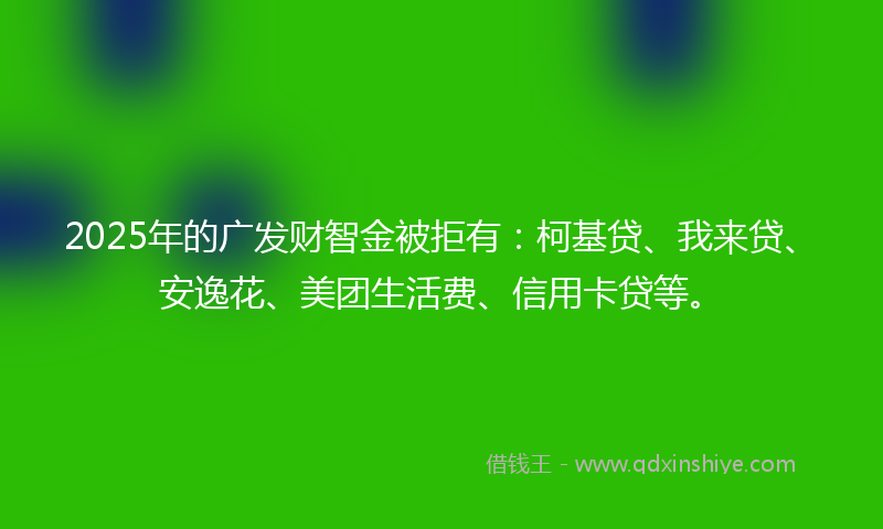 2025年的广发财智金被拒有：柯基贷、我来贷、安逸花、美团生活费、信用卡贷等。