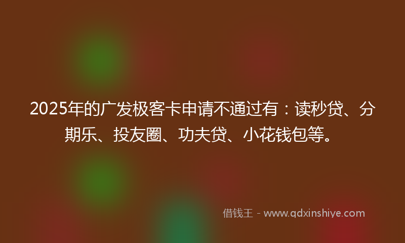 2025年的广发极客卡申请不通过有：读秒贷、分期乐、投友圈、功夫贷、小花钱包等。
