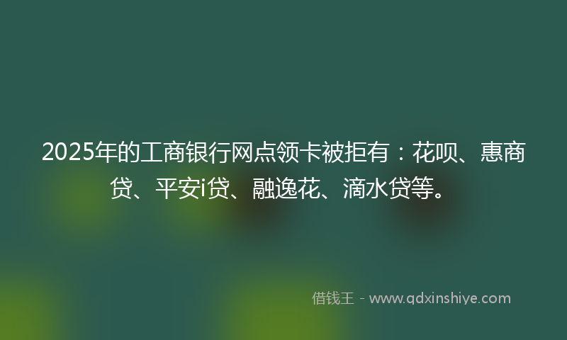 2025年的工商银行网点领卡被拒有：花呗、惠商贷、平安i贷、融逸花、滴水贷等。
