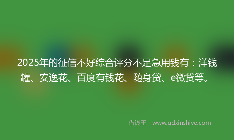 2025年的征信不好综合评分不足急用钱有：洋钱罐、安逸花、百度有钱花、随身贷、e微贷等。