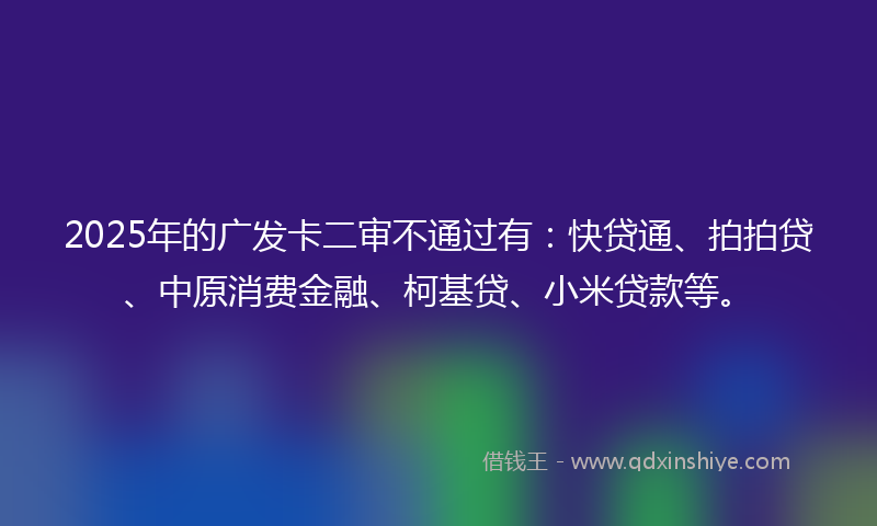 2025年的广发卡二审不通过有：快贷通、拍拍贷、中原消费金融、柯基贷、小米贷款等。