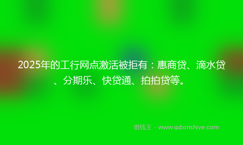 2025年的工行网点激活被拒有：惠商贷、滴水贷、分期乐、快贷通、拍拍贷等。
