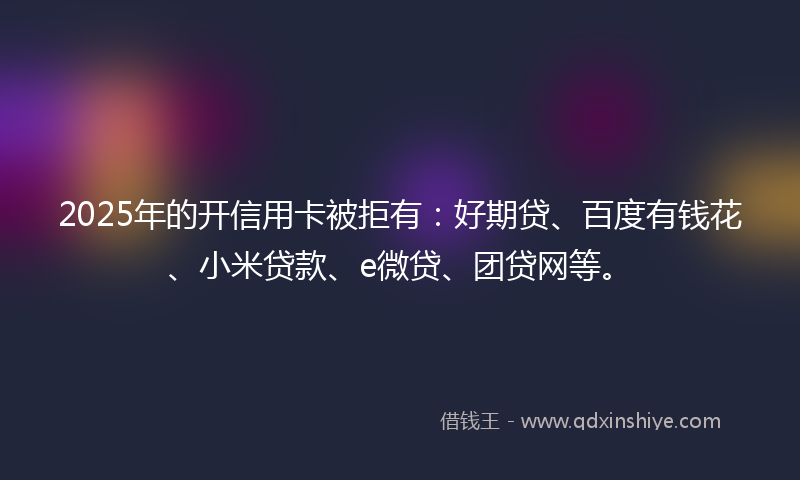 2025年的开信用卡被拒有：好期贷、百度有钱花、小米贷款、e微贷、团贷网等。