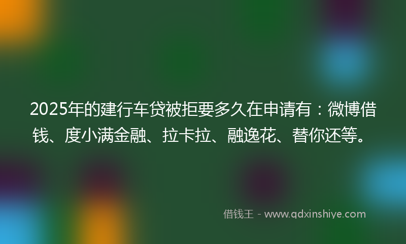 2025年的建行车贷被拒要多久在申请有：微博借钱、度小满金融、拉卡拉、融逸花、替你还等。