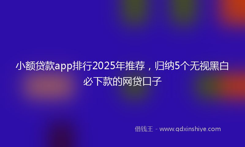 小额贷款app排行2025年推荐，归纳5个无视黑白必下款的网贷口子
