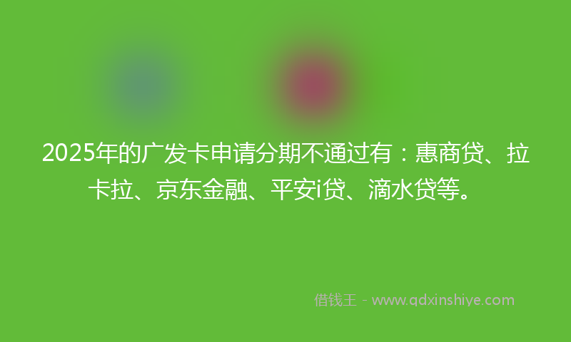 2025年的广发卡申请分期不通过有：惠商贷、拉卡拉、京东金融、平安i贷、滴水贷等。