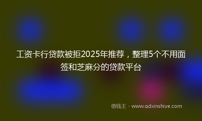 工资卡行贷款被拒2025年推荐，整理5个不用面签和芝麻分的贷款平台